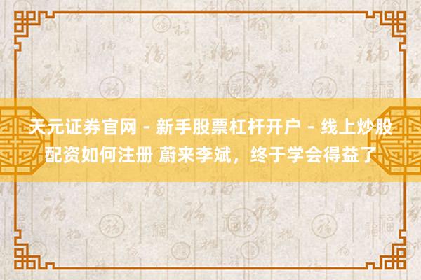 天元证券官网 - 新手股票杠杆开户 - 线上炒股配资如何注册 蔚来李斌，终于学会得益了
