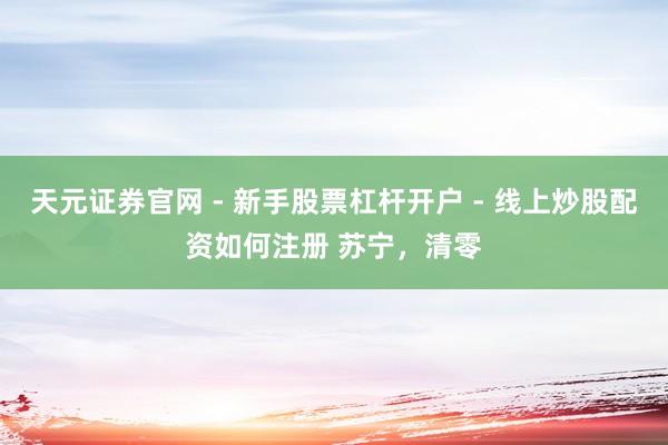 天元证券官网 - 新手股票杠杆开户 - 线上炒股配资如何注册 苏宁，清零