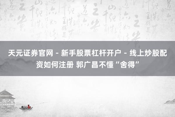 天元证券官网 - 新手股票杠杆开户 - 线上炒股配资如何注册 郭广昌不懂“舍得”