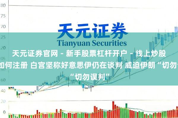 天元证券官网 - 新手股票杠杆开户 - 线上炒股配资如何注册 白宫坚称好意思伊仍在谈判 威迫伊朗“切勿误判”