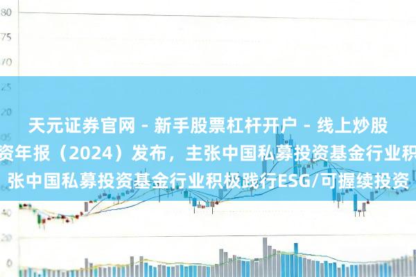 天元证券官网 - 新手股票杠杆开户 - 线上炒股配资如何注册 可握续投资年报（2024）发布，主张中国私募投资基金行业积极践行ESG/可握续投资