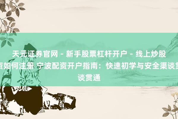 天元证券官网 - 新手股票杠杆开户 - 线上炒股配资如何注册 宁波配资开户指南：快速初学与安全渠谈贯通