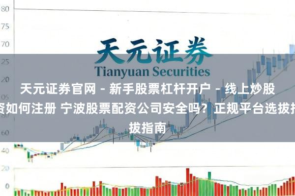 天元证券官网 - 新手股票杠杆开户 - 线上炒股配资如何注册 宁波股票配资公司安全吗？正规平台选拔指南