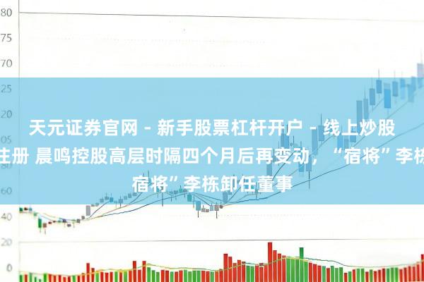 天元证券官网 - 新手股票杠杆开户 - 线上炒股配资如何注册 晨鸣控股高层时隔四个月后再变动，“宿将”李栋卸任董事