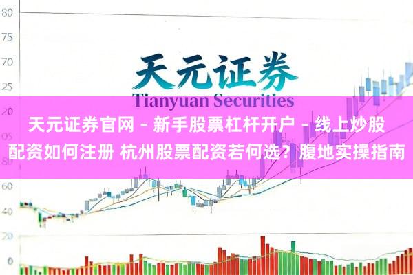 天元证券官网 - 新手股票杠杆开户 - 线上炒股配资如何注册 杭州股票配资若何选？腹地实操指南