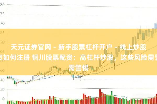 天元证券官网 - 新手股票杠杆开户 - 线上炒股配资如何注册 铜川股票配资：高杠杆炒股，这些风险需警惕