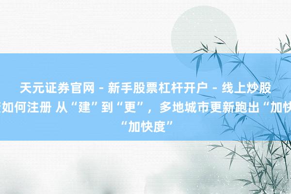 天元证券官网 - 新手股票杠杆开户 - 线上炒股配资如何注册 从“建”到“更”，多地城市更新跑出“加快度”