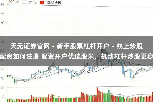 天元证券官网 - 新手股票杠杆开户 - 线上炒股配资如何注册 配资开户优选股米，机动杠杆炒股更稳