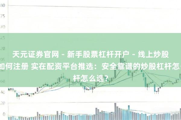 天元证券官网 - 新手股票杠杆开户 - 线上炒股配资如何注册 实在配资平台推选：安全靠谱的炒股杠杆怎么选？