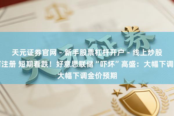 天元证券官网 - 新手股票杠杆开户 - 线上炒股配资如何注册 短期看跌！好意思联储“吓坏”高盛：大幅下调金价预期