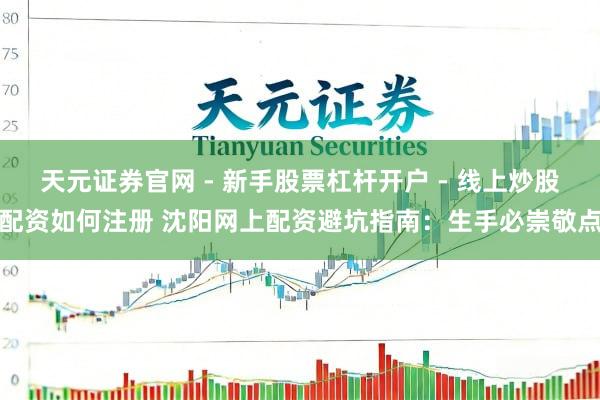 天元证券官网 - 新手股票杠杆开户 - 线上炒股配资如何注册 沈阳网上配资避坑指南：生手必崇敬点
