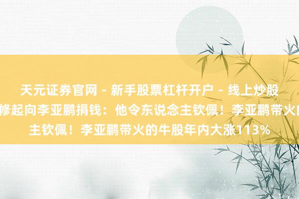 天元证券官网 - 新手股票杠杆开户 - 线上炒股配资如何注册 董宇辉修起向李亚鹏捐钱：他令东说念主钦佩！李亚鹏带火的牛股年内大涨113%