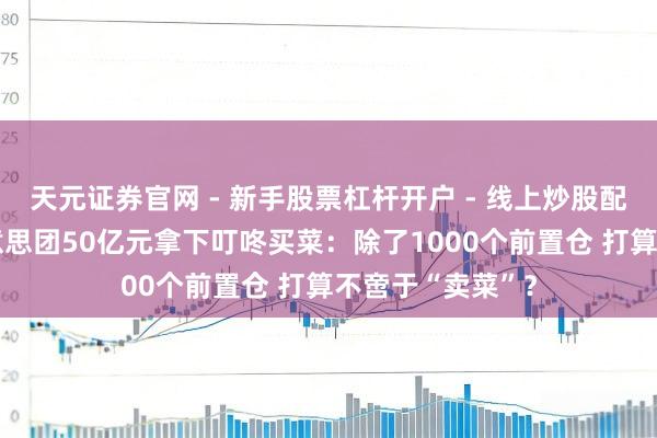 天元证券官网 - 新手股票杠杆开户 - 线上炒股配资如何注册 好意思团50亿元拿下叮咚买菜：除了1000个前置仓 打算不啻于“卖菜”？
