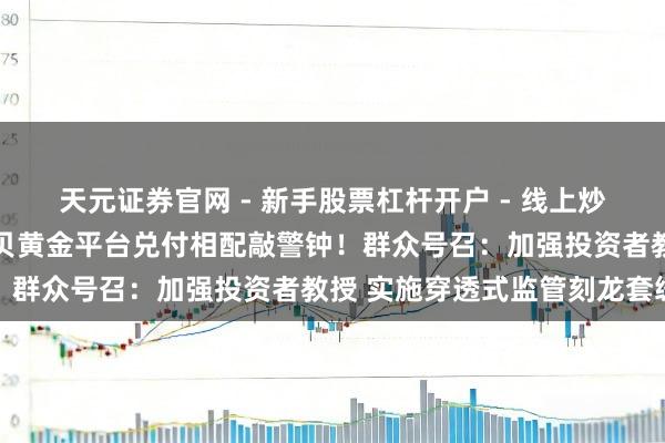 天元证券官网 - 新手股票杠杆开户 - 线上炒股配资如何注册 深圳水贝黄金平台兑付相配敲警钟！群众号召：加强投资者教授 实施穿透式监管刻龙套缓