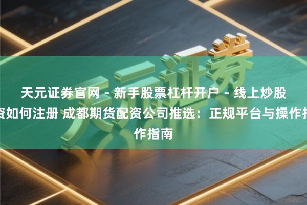 天元证券官网 - 新手股票杠杆开户 - 线上炒股配资如何注册 成都期货配资公司推选：正规平台与操作指南