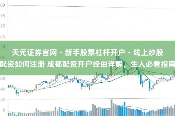 天元证券官网 - 新手股票杠杆开户 - 线上炒股配资如何注册 成都配资开户经由详解，生人必看指南