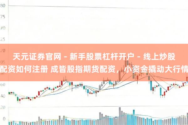 天元证券官网 - 新手股票杠杆开户 - 线上炒股配资如何注册 成皆股指期货配资，小资金撬动大行情