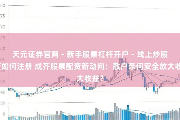 天元证券官网 - 新手股票杠杆开户 - 线上炒股配资如何注册 成齐股票配资新动向：散户奈何安全放大收益？