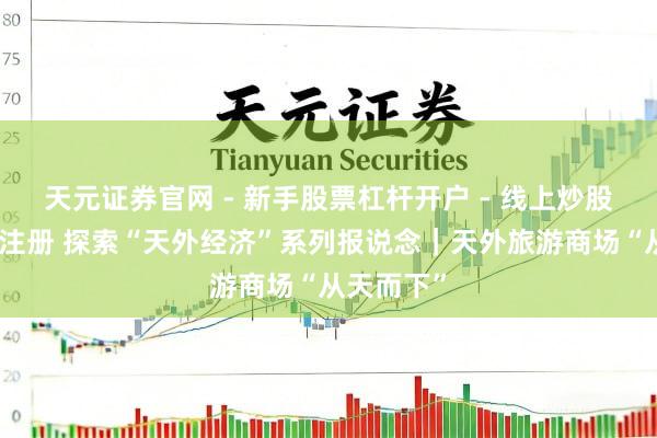 天元证券官网 - 新手股票杠杆开户 - 线上炒股配资如何注册 探索“天外经济”系列报说念｜天外旅游商场“从天而下”
