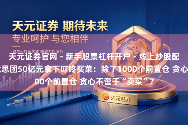 天元证券官网 - 新手股票杠杆开户 - 线上炒股配资如何注册 好意思团50亿元拿下叮咚买菜：除了1000个前置仓 贪心不啻于“卖菜”？