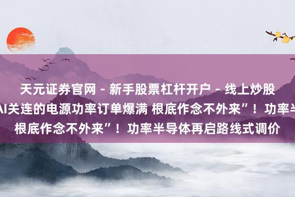 天元证券官网 - 新手股票杠杆开户 - 线上炒股配资如何注册 “咱们AI关连的电源功率订单爆满 根底作念不外来”！功率半导体再启路线式调价