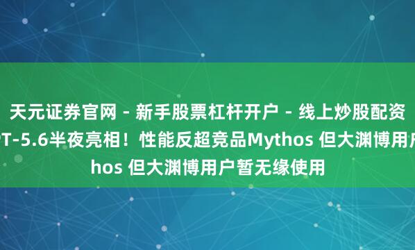 天元证券官网 - 新手股票杠杆开户 - 线上炒股配资如何注册 GPT-5.6半夜亮相！性能反超竞品Mythos 但大渊博用户暂无缘使用