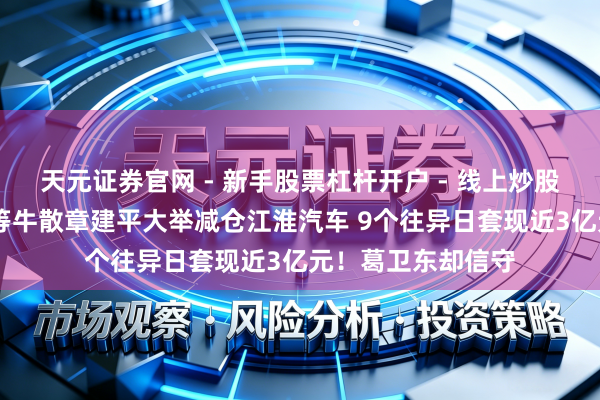天元证券官网 - 新手股票杠杆开户 - 线上炒股配资如何注册 超等牛散章建平大举减仓江淮汽车 9个往异日套现近3亿元！葛卫东却信守