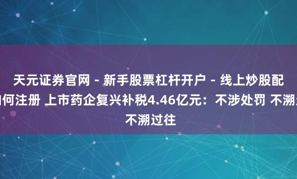 天元证券官网 - 新手股票杠杆开户 - 线上炒股配资如何注册 上市药企复兴补税4.46亿元：不涉处罚 不溯过往