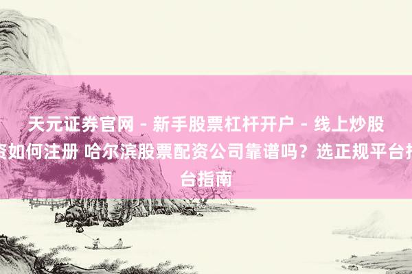 天元证券官网 - 新手股票杠杆开户 - 线上炒股配资如何注册 哈尔滨股票配资公司靠谱吗？选正规平台指南
