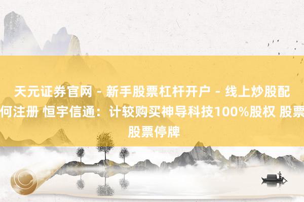 天元证券官网 - 新手股票杠杆开户 - 线上炒股配资如何注册 恒宇信通：计较购买神导科技100%股权 股票停牌