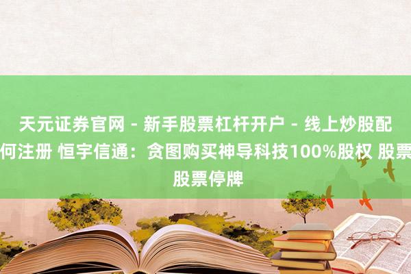 天元证券官网 - 新手股票杠杆开户 - 线上炒股配资如何注册 恒宇信通：贪图购买神导科技100%股权 股票停牌