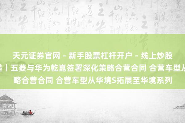 天元证券官网 - 新手股票杠杆开户 - 线上炒股配资如何注册 车展速递丨五菱与华为乾崑签署深化策略合营合同 合营车型从华境S拓展至华境系列