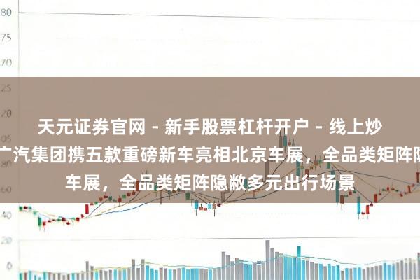 天元证券官网 - 新手股票杠杆开户 - 线上炒股配资如何注册 广汽集团携五款重磅新车亮相北京车展，全品类矩阵隐敝多元出行场景