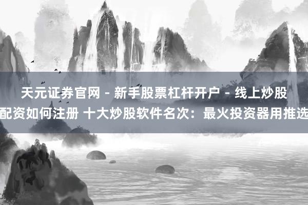 天元证券官网 - 新手股票杠杆开户 - 线上炒股配资如何注册 十大炒股软件名次：最火投资器用推选