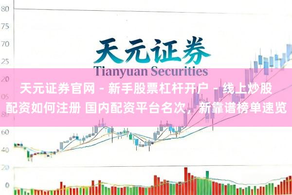 天元证券官网 - 新手股票杠杆开户 - 线上炒股配资如何注册 国内配资平台名次，新靠谱榜单速览