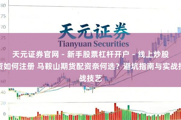 天元证券官网 - 新手股票杠杆开户 - 线上炒股配资如何注册 马鞍山期货配资奈何选？避坑指南与实战技艺