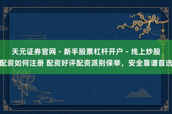 天元证券官网 - 新手股票杠杆开户 - 线上炒股配资如何注册 配资好评配资派别保举，安全靠谱首选