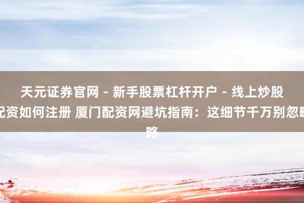 天元证券官网 - 新手股票杠杆开户 - 线上炒股配资如何注册 厦门配资网避坑指南：这细节千万别忽略