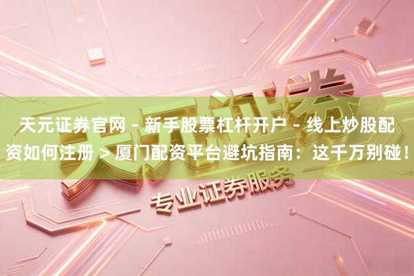天元证券官网 - 新手股票杠杆开户 - 线上炒股配资如何注册 > 厦门配资平台避坑指南：这千万别碰！