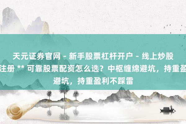 天元证券官网 - 新手股票杠杆开户 - 线上炒股配资如何注册 ** 可靠股票配资怎么选？中枢缠绵避坑，持重盈利不踩雷