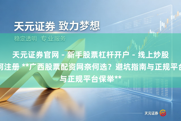 天元证券官网 - 新手股票杠杆开户 - 线上炒股配资如何注册 **广西股票配资网奈何选？避坑指南与正规平台保举**