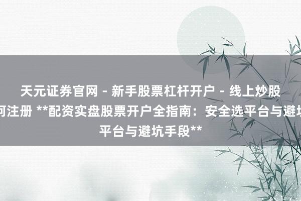 天元证券官网 - 新手股票杠杆开户 - 线上炒股配资如何注册 **配资实盘股票开户全指南：安全选平台与避坑手段**