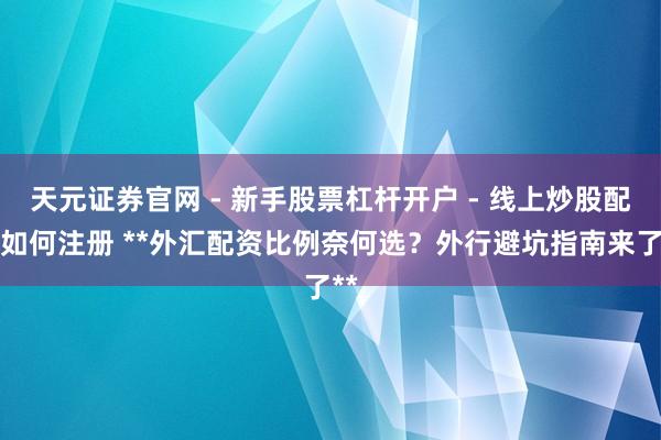 天元证券官网 - 新手股票杠杆开户 - 线上炒股配资如何注册 **外汇配资比例奈何选？外行避坑指南来了**