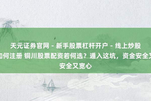 天元证券官网 - 新手股票杠杆开户 - 线上炒股配资如何注册 铜川股票配资若何选？遁入这坑，资金安全又宽心